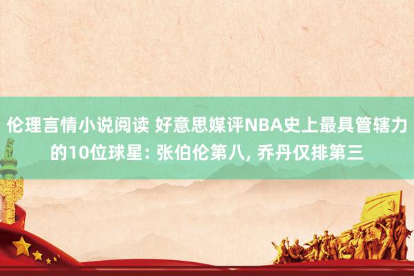 伦理言情小说阅读 好意思媒评NBA史上最具管辖力的10位球星: 张伯伦第八， 乔丹仅排第三