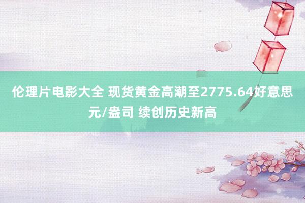 伦理片电影大全 现货黄金高潮至2775.64好意思元/盎司 续创历史新高