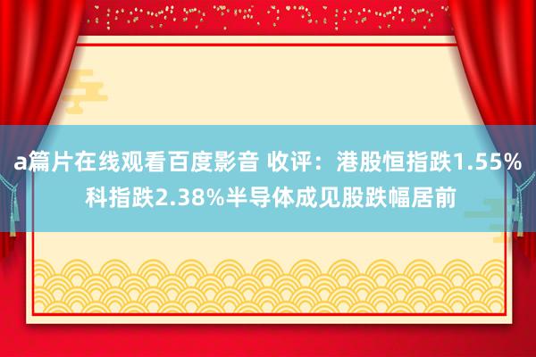 a篇片在线观看百度影音 收评：港股恒指跌1.55% 科指跌2.38%半导体成见股跌幅居前