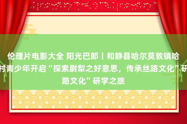 伦理片电影大全 阳光巴郎丨和静县哈尔莫敦镇哈尔莫敦村青少年开启“探索尉犁之好意思，传承丝路文化”研学之旅