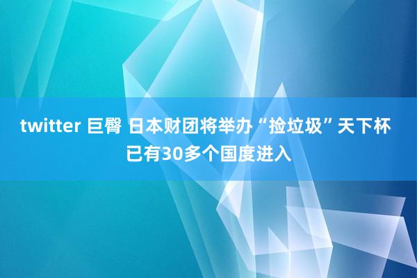 twitter 巨臀 日本财团将举办“捡垃圾”天下杯 已有30多个国度进入