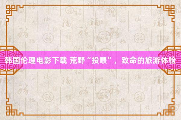 韩国伦理电影下载 荒野“投喂”，致命的旅游体验