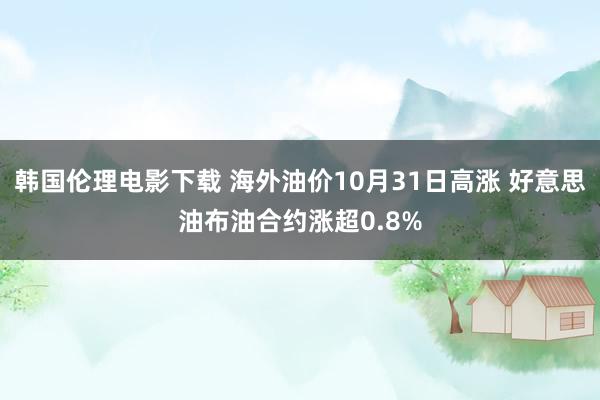 韩国伦理电影下载 海外油价10月31日高涨 好意思油布油合约涨超0.8%