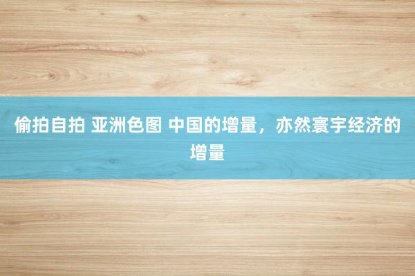 偷拍自拍 亚洲色图 中国的增量，亦然寰宇经济的增量