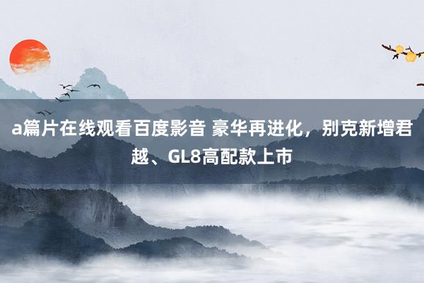 a篇片在线观看百度影音 豪华再进化，别克新增君越、GL8高配款上市