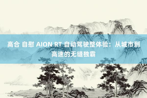 高合 自慰 AION RT 自动驾驶整体验：从城市到高速的无缝独霸