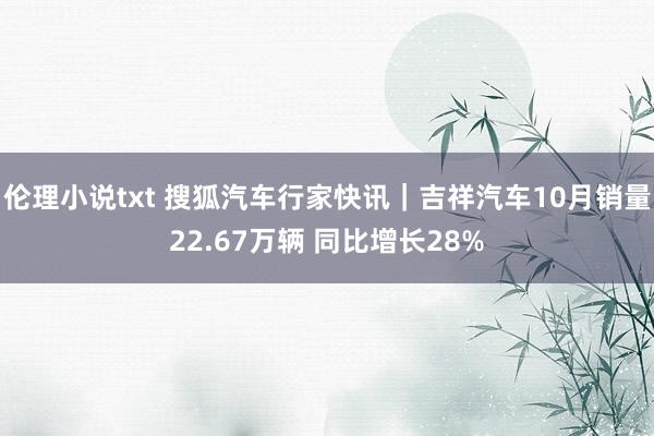 伦理小说txt 搜狐汽车行家快讯｜吉祥汽车10月销量22.67万辆 同比增长28%