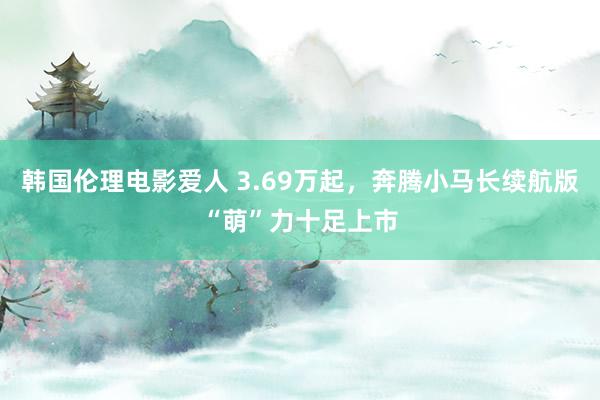 韩国伦理电影爱人 3.69万起，奔腾小马长续航版“萌”力十足上市