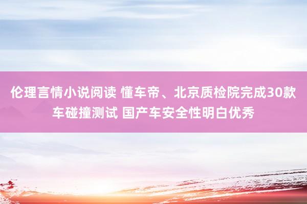 伦理言情小说阅读 懂车帝、北京质检院完成30款车碰撞测试 国产车安全性明白优秀