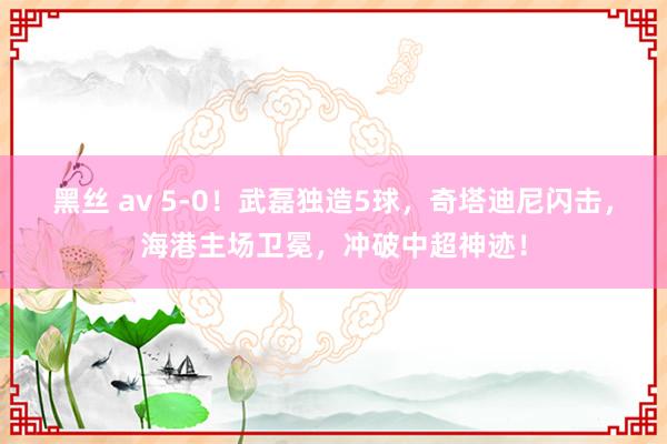 黑丝 av 5-0！武磊独造5球，奇塔迪尼闪击，海港主场卫冕，冲破中超神迹！