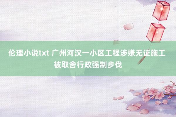 伦理小说txt 广州河汉一小区工程涉嫌无证施工 被取舍行政强制步伐