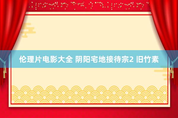 伦理片电影大全 阴阳宅地接待宗2 旧竹素