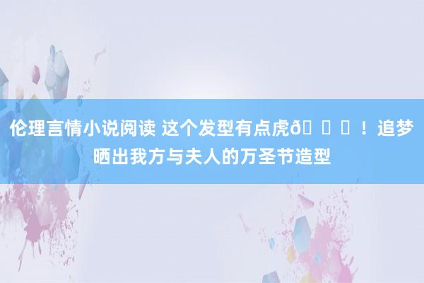 伦理言情小说阅读 这个发型有点虎😅！追梦晒出我方与夫人的万圣节造型