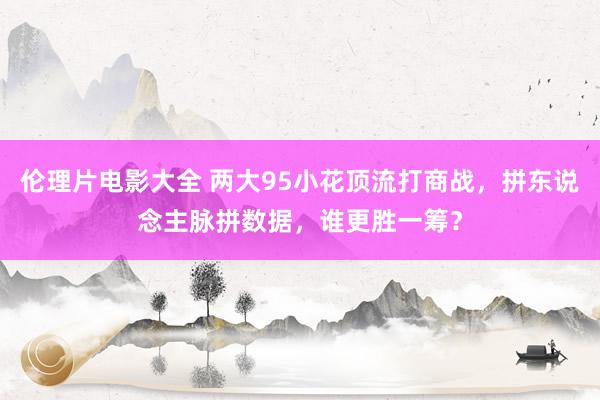 伦理片电影大全 两大95小花顶流打商战，拼东说念主脉拼数据，谁更胜一筹？