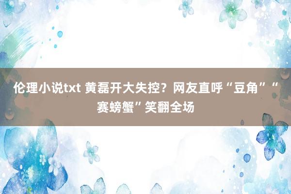 伦理小说txt 黄磊开大失控？网友直呼“豆角”“赛螃蟹”笑翻全场