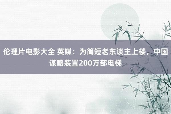 伦理片电影大全 英媒：为简短老东谈主上楼，中国谋略装置200万部电梯