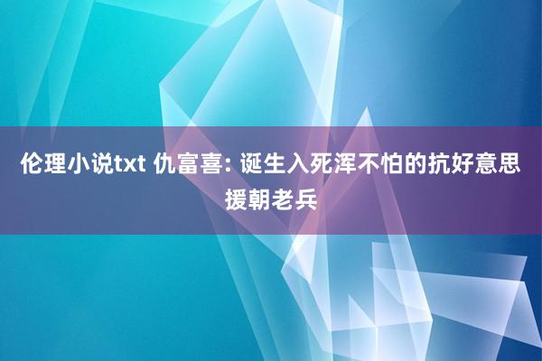 伦理小说txt 仇富喜: 诞生入死浑不怕的抗好意思援朝老兵