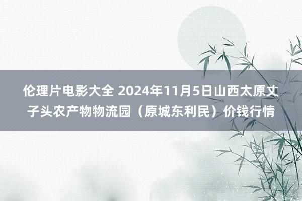 伦理片电影大全 2024年11月5日山西太原丈子头农产物物流园（原城东利民）价钱行情