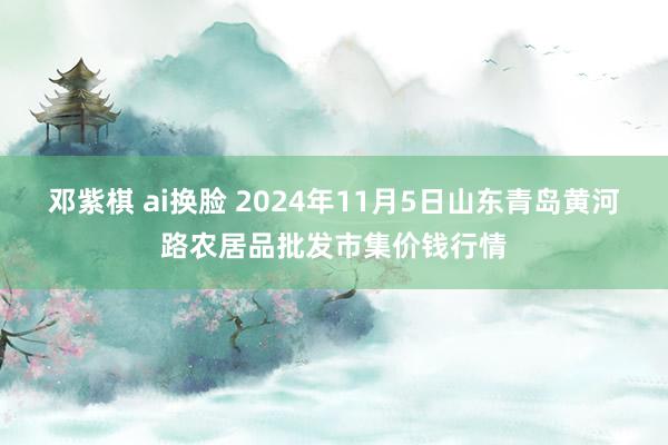 邓紫棋 ai换脸 2024年11月5日山东青岛黄河路农居品批发市集价钱行情