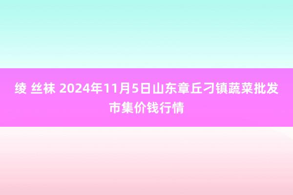 绫 丝袜 2024年11月5日山东章丘刁镇蔬菜批发市集价钱行情