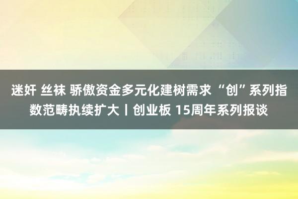 迷奸 丝袜 骄傲资金多元化建树需求 “创”系列指数范畴执续扩大丨创业板 15周年系列报谈