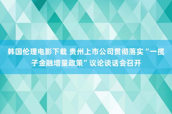 韩国伦理电影下载 贵州上市公司贯彻落实“一揽子金融增量政策”议论谈话会召开