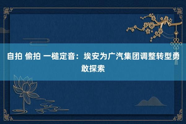 自拍 偷拍 一槌定音：埃安为广汽集团调整转型勇敢探索