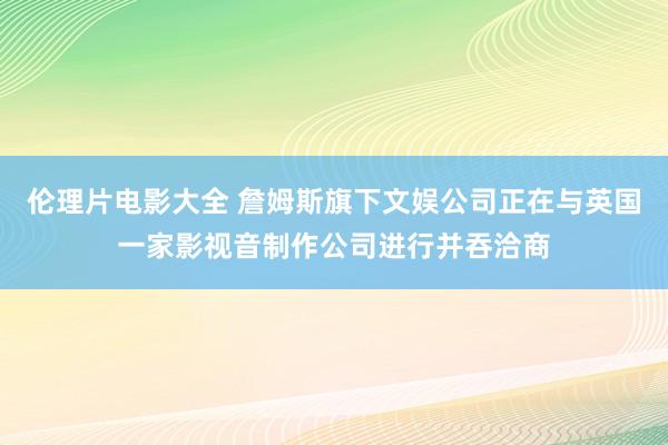 伦理片电影大全 詹姆斯旗下文娱公司正在与英国一家影视音制作公司进行并吞洽商