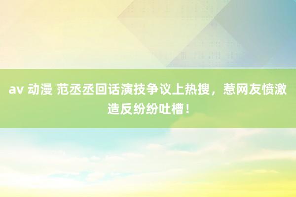 av 动漫 范丞丞回话演技争议上热搜，惹网友愤激造反纷纷吐槽！