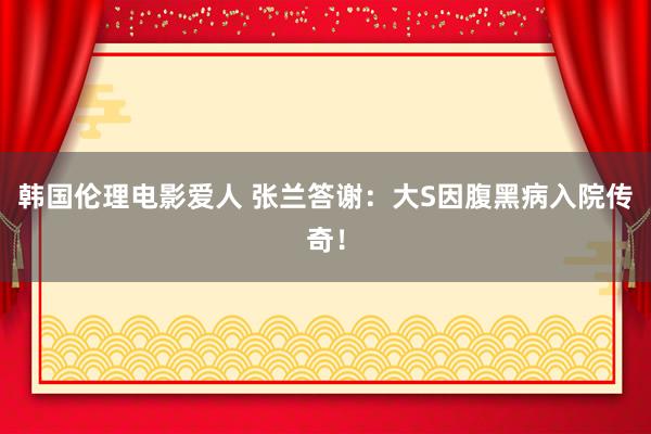 韩国伦理电影爱人 张兰答谢：大S因腹黑病入院传奇！