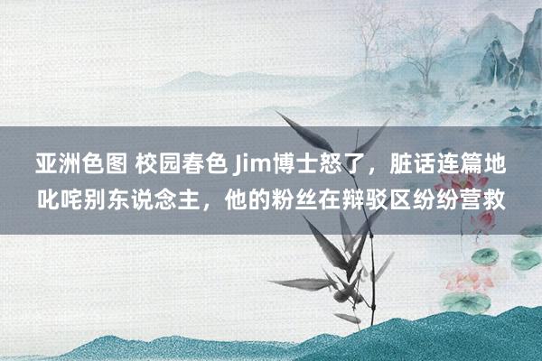 亚洲色图 校园春色 Jim博士怒了，脏话连篇地叱咤别东说念主，他的粉丝在辩驳区纷纷营救