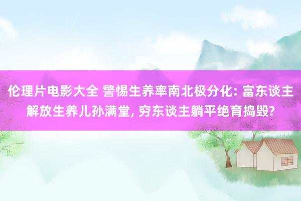 伦理片电影大全 警惕生养率南北极分化: 富东谈主解放生养儿孙满堂， 穷东谈主躺平绝育捣毁?