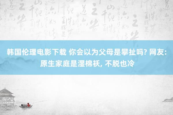 韩国伦理电影下载 你会以为父母是攀扯吗? 网友: 原生家庭是湿棉袄， 不脱也冷