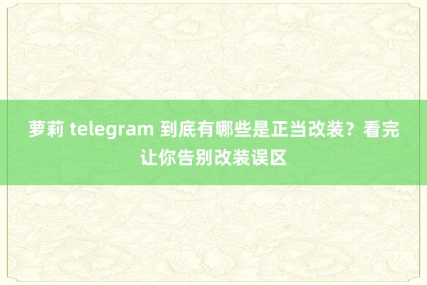 萝莉 telegram 到底有哪些是正当改装？看完让你告别改装误区