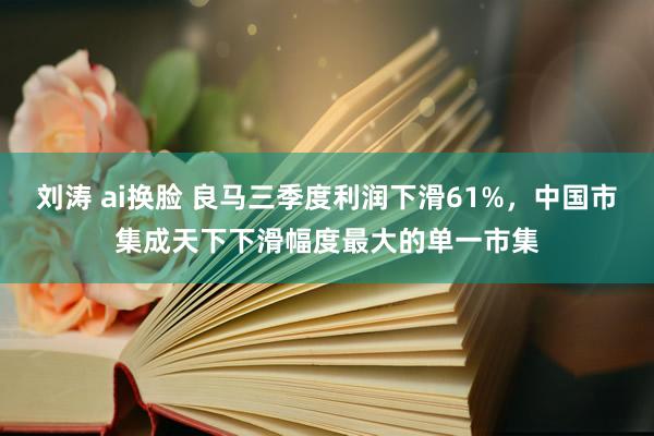 刘涛 ai换脸 良马三季度利润下滑61%，中国市集成天下下滑幅度最大的单一市集