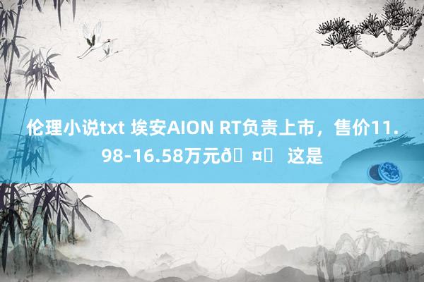 伦理小说txt 埃安AION RT负责上市，售价11.98-16.58万元🤔 这是