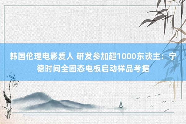 韩国伦理电影爱人 研发参加超1000东谈主：宁德时间全固态电板启动样品考据