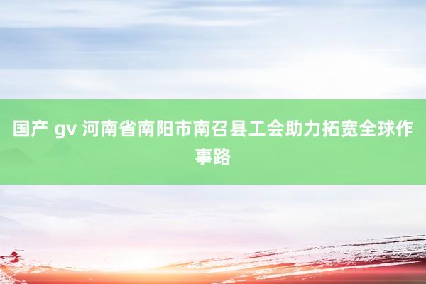 国产 gv 河南省南阳市南召县工会助力拓宽全球作事路