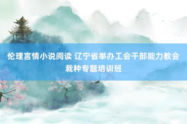 伦理言情小说阅读 辽宁省举办工会干部能力教会栽种专题培训班