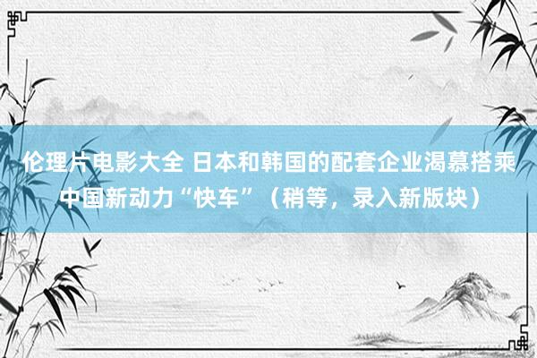 伦理片电影大全 日本和韩国的配套企业渴慕搭乘中国新动力“快车”（稍等，录入新版块）