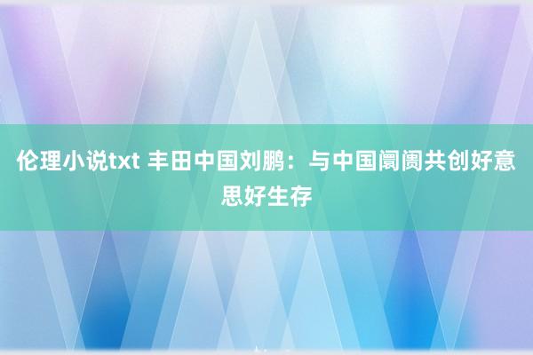 伦理小说txt 丰田中国刘鹏：与中国阛阓共创好意思好生存