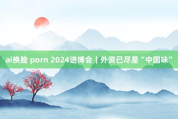 ai换脸 porn 2024进博会｜外资已尽是“中国味”