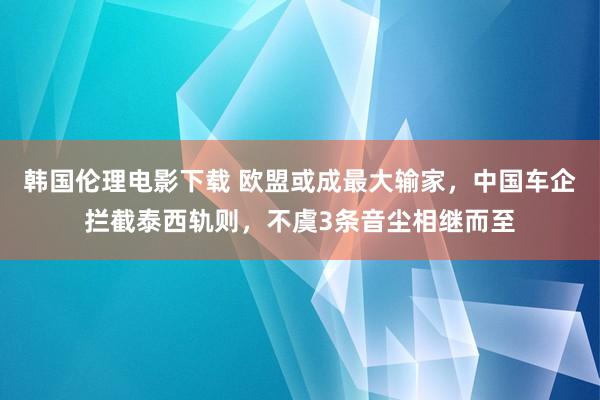 韩国伦理电影下载 欧盟或成最大输家，中国车企拦截泰西轨则，不虞3条音尘相继而至