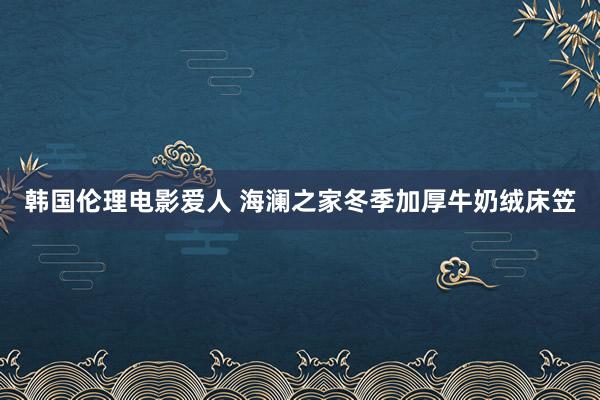 韩国伦理电影爱人 海澜之家冬季加厚牛奶绒床笠