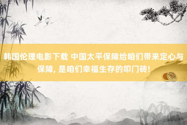 韩国伦理电影下载 中国太平保障给咱们带来定心与保障， 是咱们幸福生存的叩门砖!