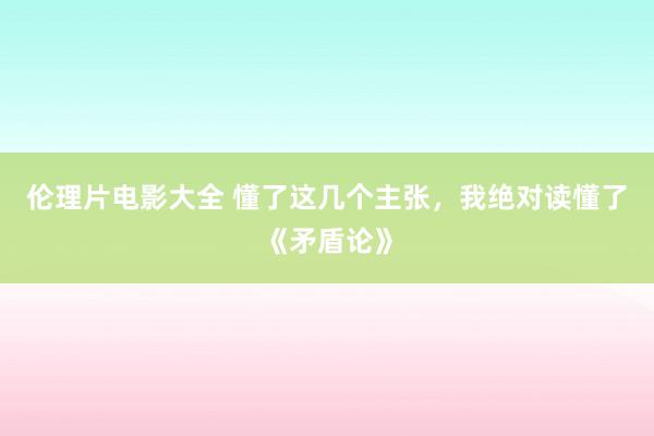 伦理片电影大全 懂了这几个主张，我绝对读懂了《矛盾论》