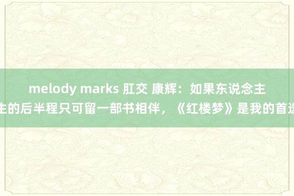 melody marks 肛交 康辉：如果东说念主生的后半程只可留一部书相伴，《红楼梦》是我的首选