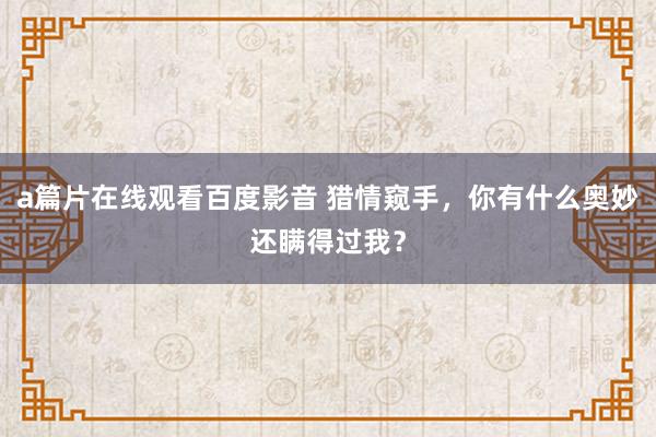 a篇片在线观看百度影音 猎情窥手，你有什么奥妙还瞒得过我？