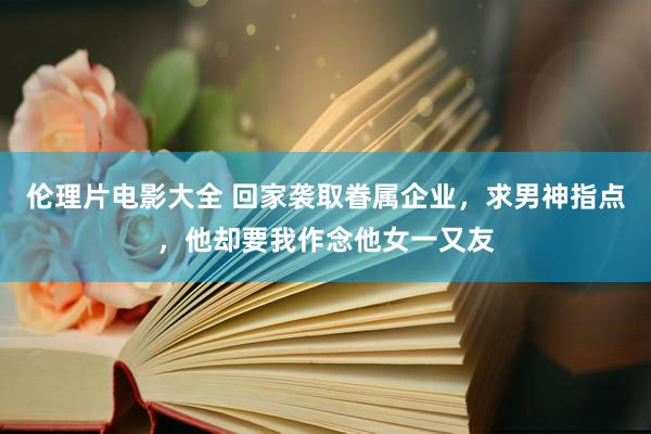 伦理片电影大全 回家袭取眷属企业，求男神指点，他却要我作念他女一又友