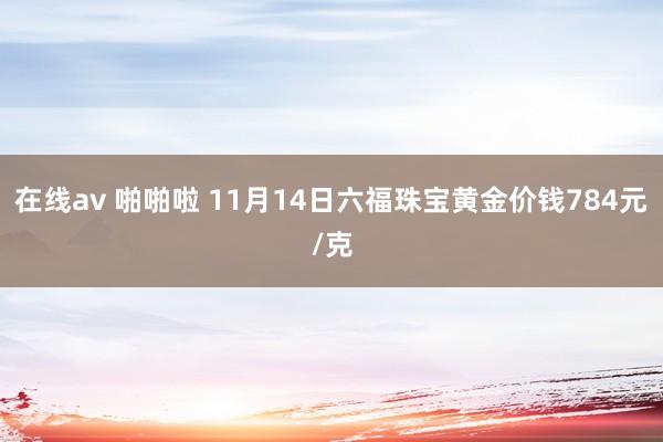 在线av 啪啪啦 11月14日六福珠宝黄金价钱784元/克